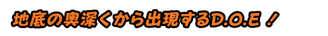 地底の奥深くから出現するD.O.E ！