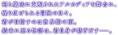 剣と魔法に支配されたアルカディアを舞台に、繰り広げられる冒険の日々。君が目指すのは世界樹の頂。結末に至る物語は、君自身が紡ぎだす—。