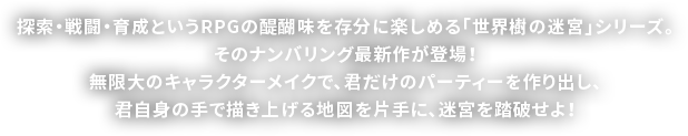 探索・戦闘・育成というRPGの醍醐味を存分に楽しめる「世界樹の迷宮」シリーズ。そのナンバリング最新作が登場！無限大のキャラクターメイクで、君だけのパーティーを作り出し、君自身の手で描き上げる地図を片手に、迷宮を踏破せよ！
