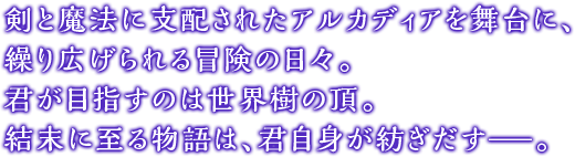 剣と魔法に支配されたアルカディアを舞台に、繰り広げられる冒険の日々。君が目指すのは世界樹の頂。結末に至る物語は、君自身が紡ぎだす—。